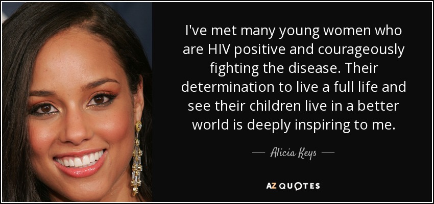 I've met many young women who are HIV positive and courageously fighting the disease. Their determination to live a full life and see their children live in a better world is deeply inspiring to me. - Alicia Keys
