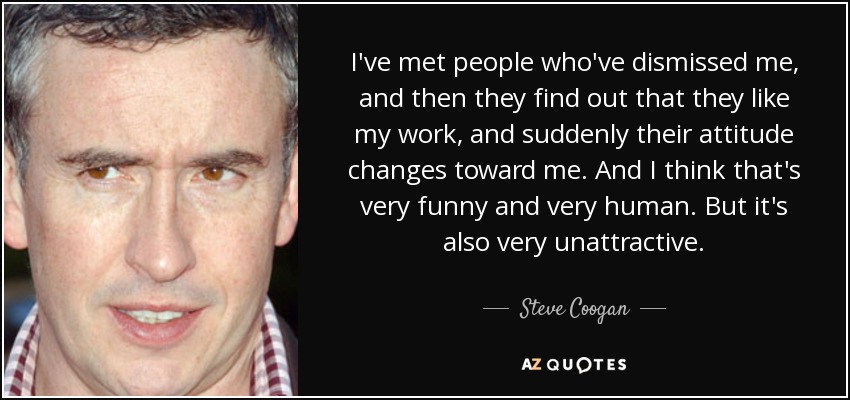I've met people who've dismissed me, and then they find out that they like my work, and suddenly their attitude changes toward me. And I think that's very funny and very human. But it's also very unattractive. - Steve Coogan