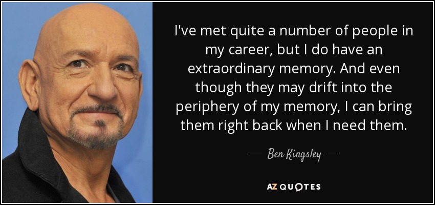 I've met quite a number of people in my career, but I do have an extraordinary memory. And even though they may drift into the periphery of my memory, I can bring them right back when I need them. - Ben Kingsley