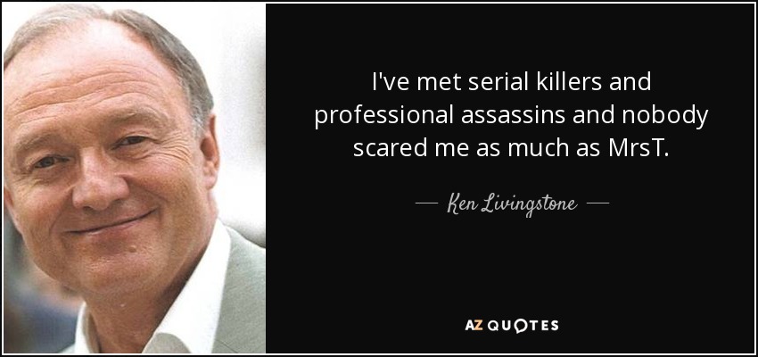 I've met serial killers and professional assassins and nobody scared me as much as MrsT. - Ken Livingstone