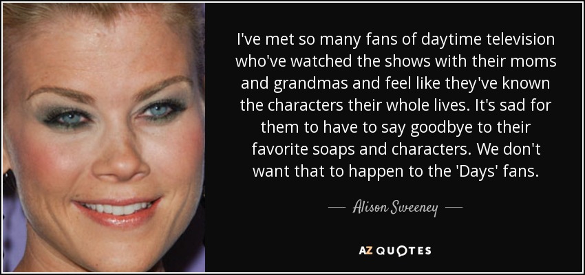 I've met so many fans of daytime television who've watched the shows with their moms and grandmas and feel like they've known the characters their whole lives. It's sad for them to have to say goodbye to their favorite soaps and characters. We don't want that to happen to the 'Days' fans. - Alison Sweeney