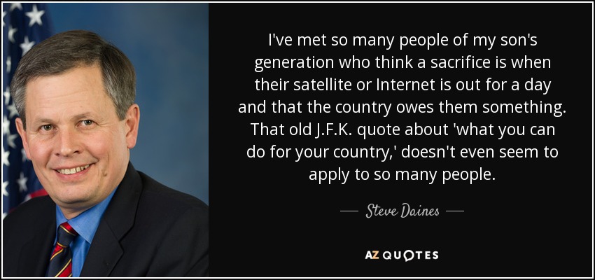 I've met so many people of my son's generation who think a sacrifice is when their satellite or Internet is out for a day and that the country owes them something. That old J.F.K. quote about 'what you can do for your country,' doesn't even seem to apply to so many people. - Steve Daines
