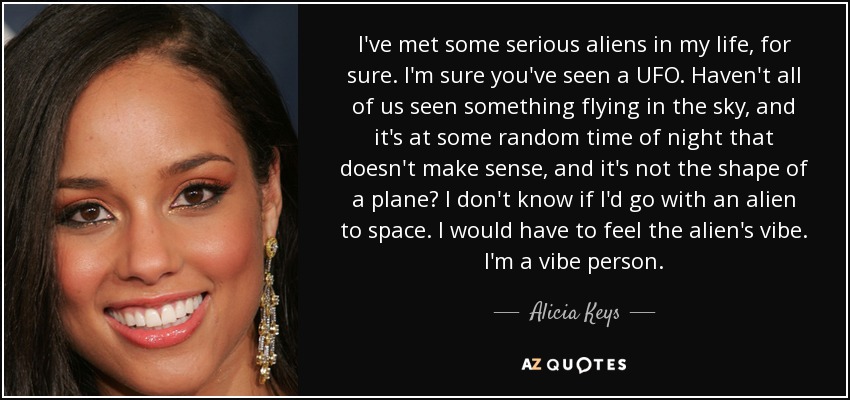 I've met some serious aliens in my life, for sure. I'm sure you've seen a UFO. Haven't all of us seen something flying in the sky, and it's at some random time of night that doesn't make sense, and it's not the shape of a plane? I don't know if I'd go with an alien to space. I would have to feel the alien's vibe. I'm a vibe person. - Alicia Keys