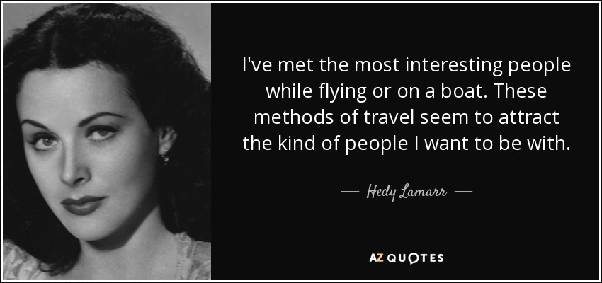 I've met the most interesting people while flying or on a boat. These methods of travel seem to attract the kind of people I want to be with. - Hedy Lamarr