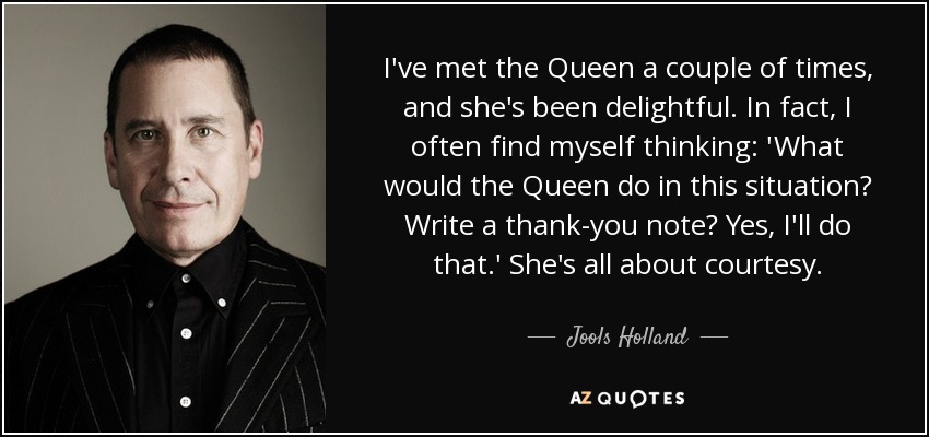 I've met the Queen a couple of times, and she's been delightful. In fact, I often find myself thinking: 'What would the Queen do in this situation? Write a thank-you note? Yes, I'll do that.' She's all about courtesy. - Jools Holland
