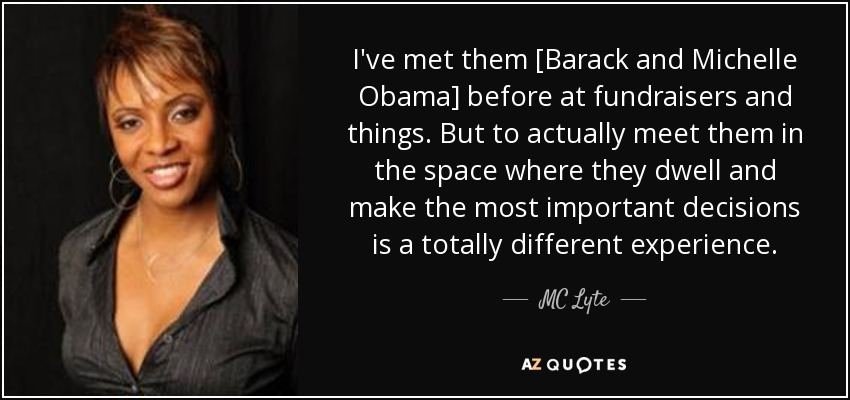 I've met them [Barack and Michelle Obama] before at fundraisers and things. But to actually meet them in the space where they dwell and make the most important decisions is a totally different experience. - MC Lyte