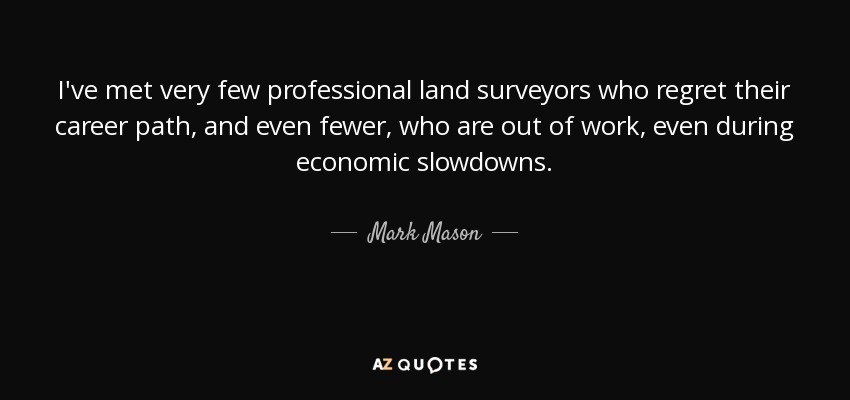 I've met very few professional land surveyors who regret their career path, and even fewer, who are out of work, even during economic slowdowns. - Mark Mason