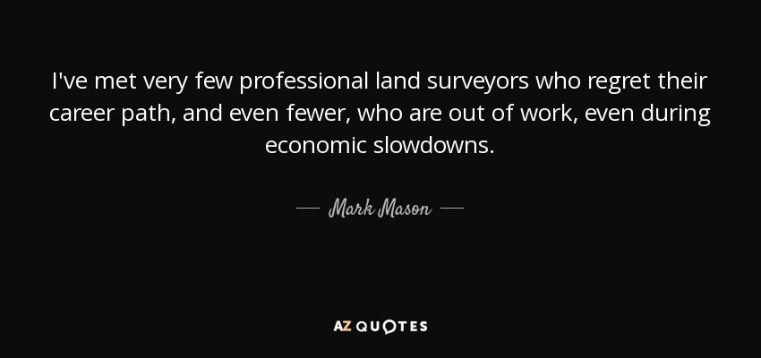 I've met very few professional land surveyors who regret their career path, and even fewer, who are out of work, even during economic slowdowns. - Mark Mason