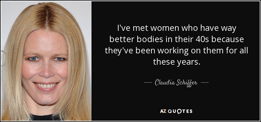 I've met women who have way better bodies in their 40s because they've been working on them for all these years. - Claudia Schiffer
