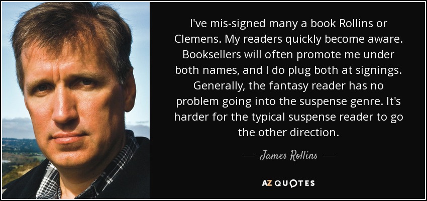 I've mis-signed many a book Rollins or Clemens. My readers quickly become aware. Booksellers will often promote me under both names, and I do plug both at signings. Generally, the fantasy reader has no problem going into the suspense genre. It's harder for the typical suspense reader to go the other direction. - James Rollins