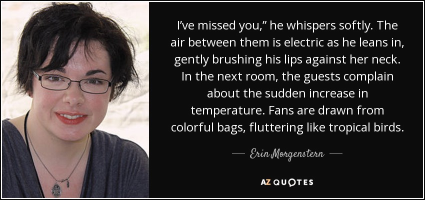 I’ve missed you,” he whispers softly. The air between them is electric as he leans in, gently brushing his lips against her neck. In the next room, the guests complain about the sudden increase in temperature. Fans are drawn from colorful bags, fluttering like tropical birds. - Erin Morgenstern