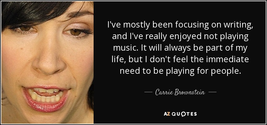 I've mostly been focusing on writing, and I've really enjoyed not playing music. It will always be part of my life, but I don't feel the immediate need to be playing for people. - Carrie Brownstein