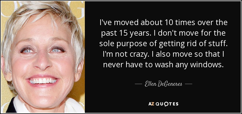 I've moved about 10 times over the past 15 years. I don't move for the sole purpose of getting rid of stuff. I'm not crazy. I also move so that I never have to wash any windows. - Ellen DeGeneres