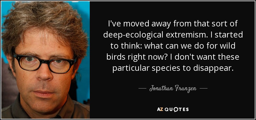 I've moved away from that sort of deep-ecological extremism. I started to think: what can we do for wild birds right now? I don't want these particular species to disappear. - Jonathan Franzen