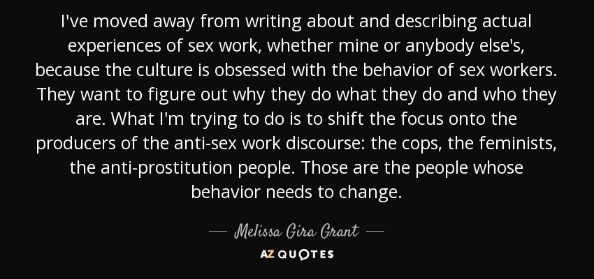 I've moved away from writing about and describing actual experiences of sex work, whether mine or anybody else's, because the culture is obsessed with the behavior of sex workers. They want to figure out why they do what they do and who they are. What I'm trying to do is to shift the focus onto the producers of the anti-sex work discourse: the cops, the feminists, the anti-prostitution people. Those are the people whose behavior needs to change. - Melissa Gira Grant