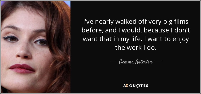 I've nearly walked off very big films before, and I would, because I don't want that in my life. I want to enjoy the work I do. - Gemma Arterton