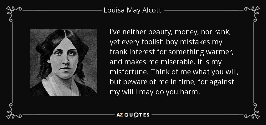 I've neither beauty, money, nor rank, yet every foolish boy mistakes my frank interest for something warmer, and makes me miserable. It is my misfortune. Think of me what you will, but beware of me in time, for against my will I may do you harm. - Louisa May Alcott