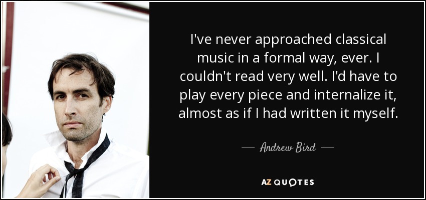 I've never approached classical music in a formal way, ever. I couldn't read very well. I'd have to play every piece and internalize it, almost as if I had written it myself. - Andrew Bird