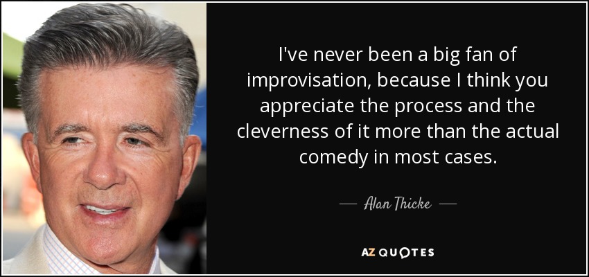 I've never been a big fan of improvisation, because I think you appreciate the process and the cleverness of it more than the actual comedy in most cases. - Alan Thicke