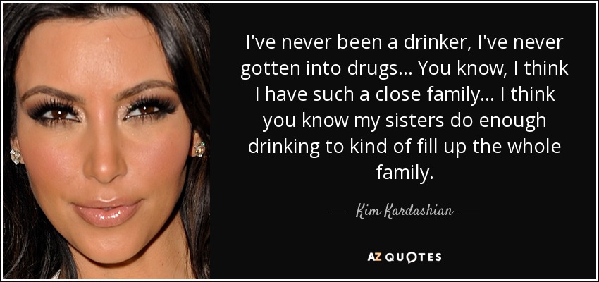 I've never been a drinker, I've never gotten into drugs ... You know, I think I have such a close family ... I think you know my sisters do enough drinking to kind of fill up the whole family. - Kim Kardashian