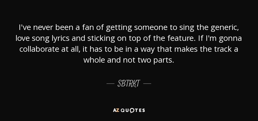 I've never been a fan of getting someone to sing the generic, love song lyrics and sticking on top of the feature. If I'm gonna collaborate at all, it has to be in a way that makes the track a whole and not two parts. - SBTRKT