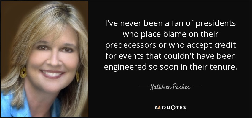 I've never been a fan of presidents who place blame on their predecessors or who accept credit for events that couldn't have been engineered so soon in their tenure. - Kathleen Parker