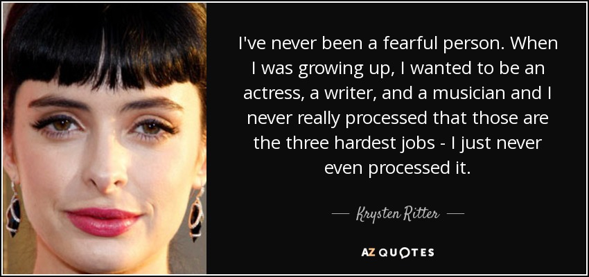 I've never been a fearful person. When I was growing up, I wanted to be an actress, a writer, and a musician and I never really processed that those are the three hardest jobs - I just never even processed it. - Krysten Ritter