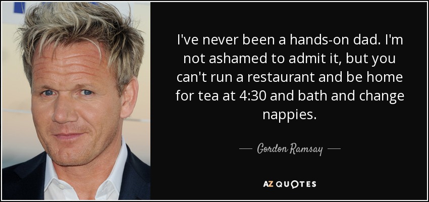 I've never been a hands-on dad. I'm not ashamed to admit it, but you can't run a restaurant and be home for tea at 4:30 and bath and change nappies. - Gordon Ramsay