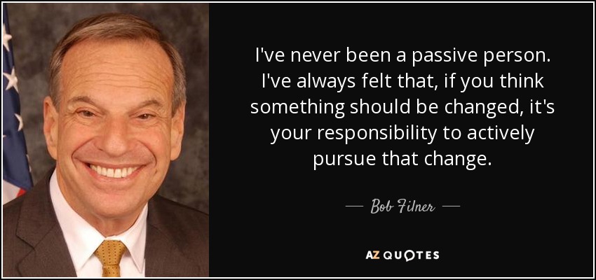 I've never been a passive person. I've always felt that, if you think something should be changed, it's your responsibility to actively pursue that change. - Bob Filner