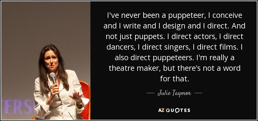 I've never been a puppeteer, I conceive and I write and I design and I direct. And not just puppets. I direct actors, I direct dancers, I direct singers, I direct films. I also direct puppeteers. I'm really a theatre maker, but there's not a word for that. - Julie Taymor