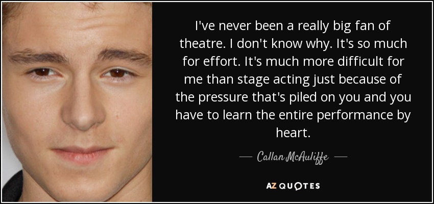 I've never been a really big fan of theatre. I don't know why. It's so much for effort. It's much more difficult for me than stage acting just because of the pressure that's piled on you and you have to learn the entire performance by heart. - Callan McAuliffe