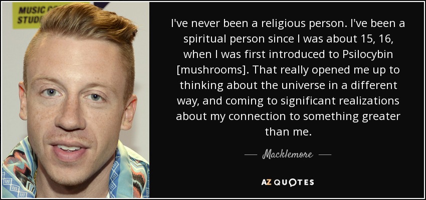 I've never been a religious person. I've been a spiritual person since I was about 15, 16, when I was first introduced to Psilocybin [mushrooms]. That really opened me up to thinking about the universe in a different way, and coming to significant realizations about my connection to something greater than me. - Macklemore