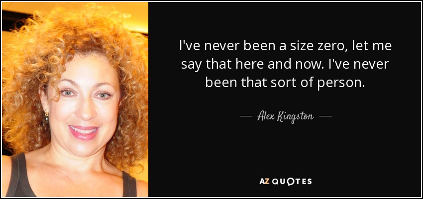 I've never been a size zero, let me say that here and now. I've never been that sort of person. - Alex Kingston