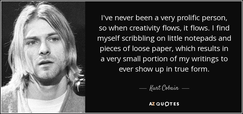 I've never been a very prolific person, so when creativity flows, it flows. I find myself scribbling on little notepads and pieces of loose paper, which results in a very small portion of my writings to ever show up in true form. - Kurt Cobain