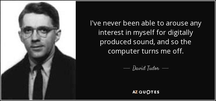 I've never been able to arouse any interest in myself for digitally produced sound, and so the computer turns me off. - David Tudor