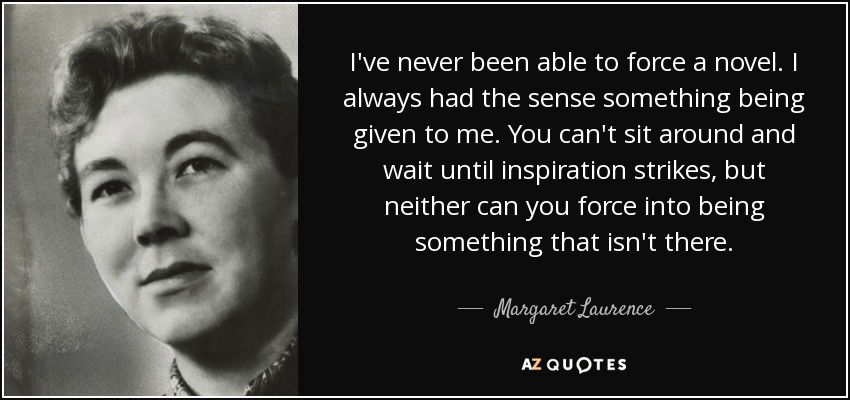 I've never been able to force a novel. I always had the sense something being given to me. You can't sit around and wait until inspiration strikes, but neither can you force into being something that isn't there. - Margaret Laurence