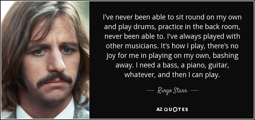 I've never been able to sit round on my own and play drums, practice in the back room, never been able to. I've always played with other musicians. It's how I play, there's no joy for me in playing on my own, bashing away. I need a bass, a piano, guitar, whatever, and then I can play. - Ringo Starr