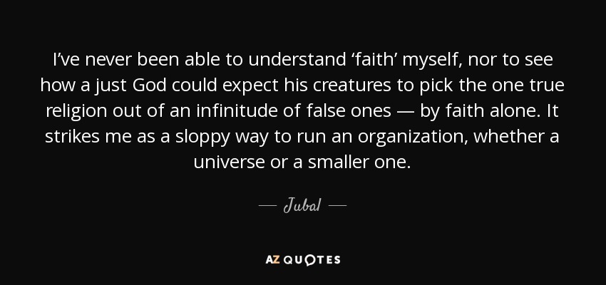 I’ve never been able to understand ‘faith’ myself, nor to see how a just God could expect his creatures to pick the one true religion out of an infinitude of false ones — by faith alone. It strikes me as a sloppy way to run an organization, whether a universe or a smaller one. - Jubal