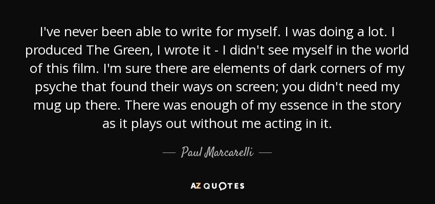 I've never been able to write for myself. I was doing a lot. I produced The Green, I wrote it - I didn't see myself in the world of this film. I'm sure there are elements of dark corners of my psyche that found their ways on screen; you didn't need my mug up there. There was enough of my essence in the story as it plays out without me acting in it. - Paul Marcarelli