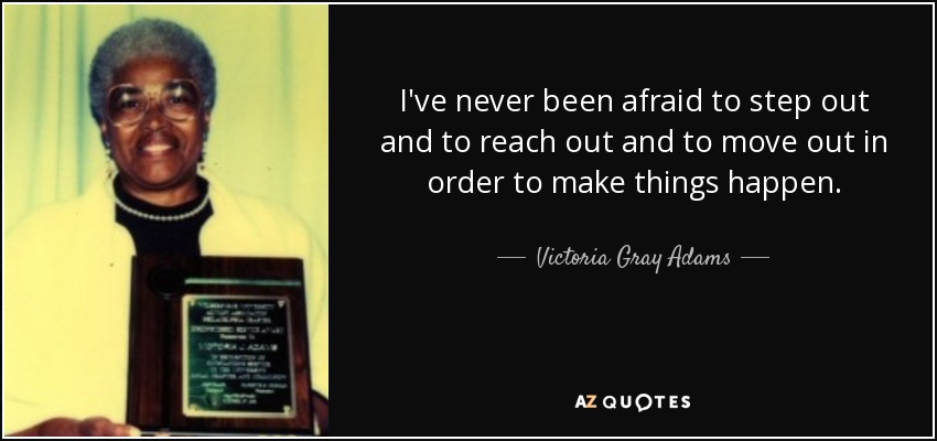 I've never been afraid to step out and to reach out and to move out in order to make things happen. - Victoria Gray Adams