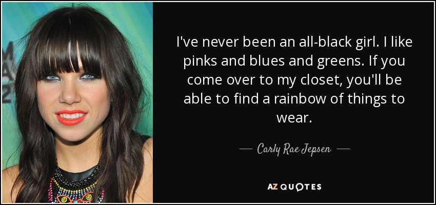 I've never been an all-black girl. I like pinks and blues and greens. If you come over to my closet, you'll be able to find a rainbow of things to wear. - Carly Rae Jepsen