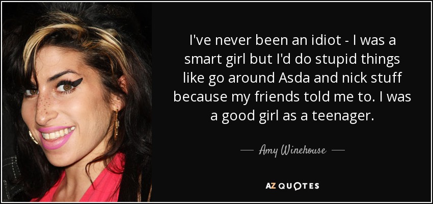 I've never been an idiot - I was a smart girl but I'd do stupid things like go around Asda and nick stuff because my friends told me to. I was a good girl as a teenager. - Amy Winehouse