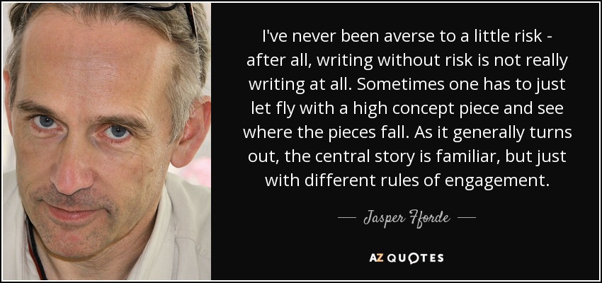 I've never been averse to a little risk - after all, writing without risk is not really writing at all. Sometimes one has to just let fly with a high concept piece and see where the pieces fall. As it generally turns out, the central story is familiar, but just with different rules of engagement. - Jasper Fforde