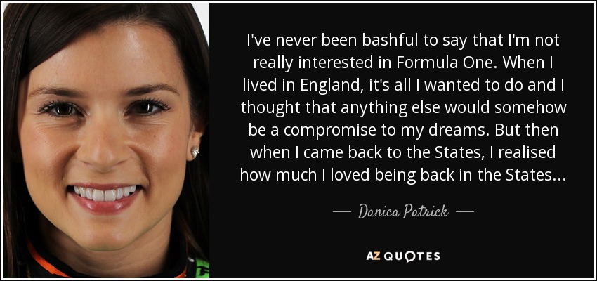 I've never been bashful to say that I'm not really interested in Formula One. When I lived in England, it's all I wanted to do and I thought that anything else would somehow be a compromise to my dreams. But then when I came back to the States, I realised how much I loved being back in the States... - Danica Patrick