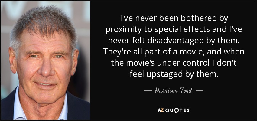 I've never been bothered by proximity to special effects and I've never felt disadvantaged by them. They're all part of a movie, and when the movie's under control I don't feel upstaged by them. - Harrison Ford