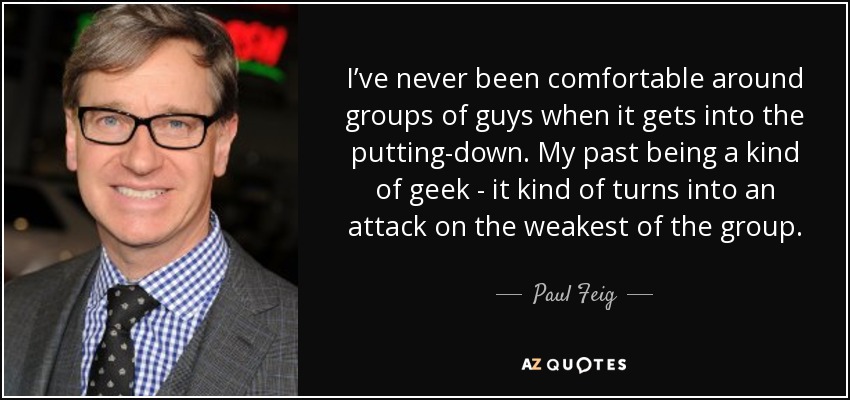 I’ve never been comfortable around groups of guys when it gets into the putting-down. My past being a kind of geek - it kind of turns into an attack on the weakest of the group. - Paul Feig