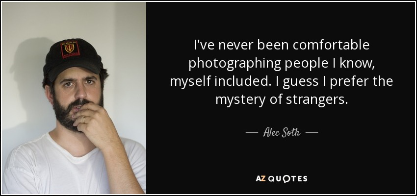 I've never been comfortable photographing people I know, myself included. I guess I prefer the mystery of strangers. - Alec Soth