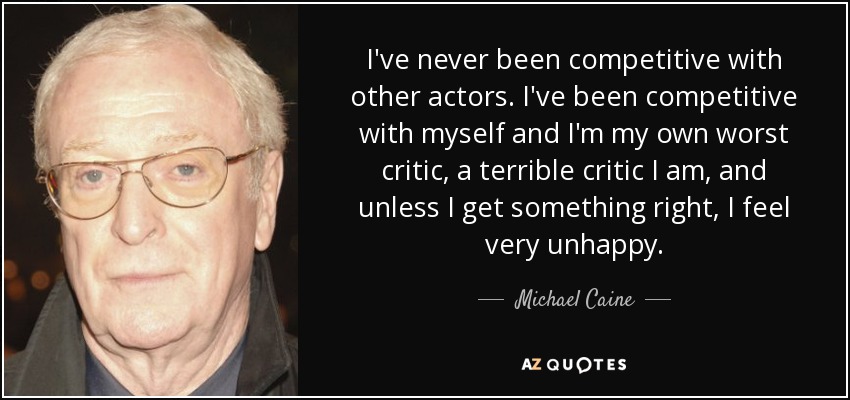 I've never been competitive with other actors. I've been competitive with myself and I'm my own worst critic, a terrible critic I am, and unless I get something right, I feel very unhappy. - Michael Caine