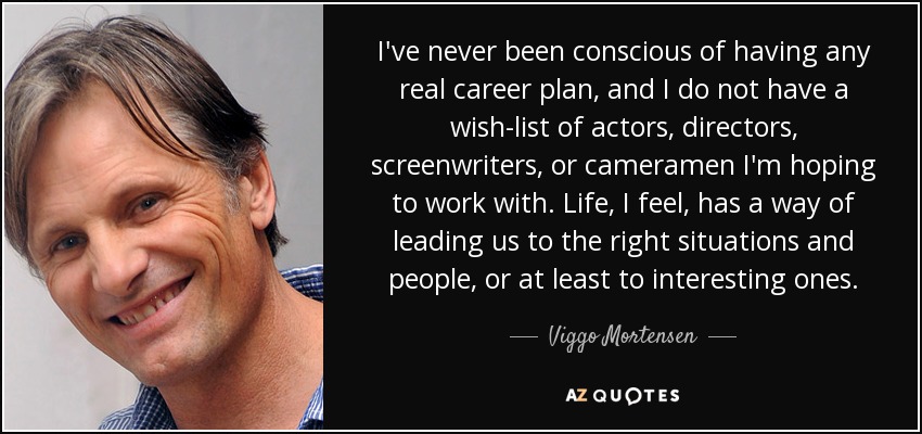 I've never been conscious of having any real career plan, and I do not have a wish-list of actors, directors, screenwriters, or cameramen I'm hoping to work with. Life, I feel, has a way of leading us to the right situations and people, or at least to interesting ones. - Viggo Mortensen
