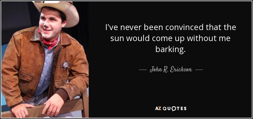 I've never been convinced that the sun would come up without me barking. - John R. Erickson